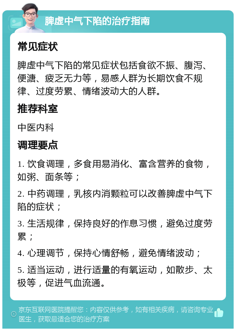 脾虚中气下陷的治疗指南 常见症状 脾虚中气下陷的常见症状包括食欲不振、腹泻、便溏、疲乏无力等，易感人群为长期饮食不规律、过度劳累、情绪波动大的人群。 推荐科室 中医内科 调理要点 1. 饮食调理，多食用易消化、富含营养的食物，如粥、面条等； 2. 中药调理，乳核内消颗粒可以改善脾虚中气下陷的症状； 3. 生活规律，保持良好的作息习惯，避免过度劳累； 4. 心理调节，保持心情舒畅，避免情绪波动； 5. 适当运动，进行适量的有氧运动，如散步、太极等，促进气血流通。