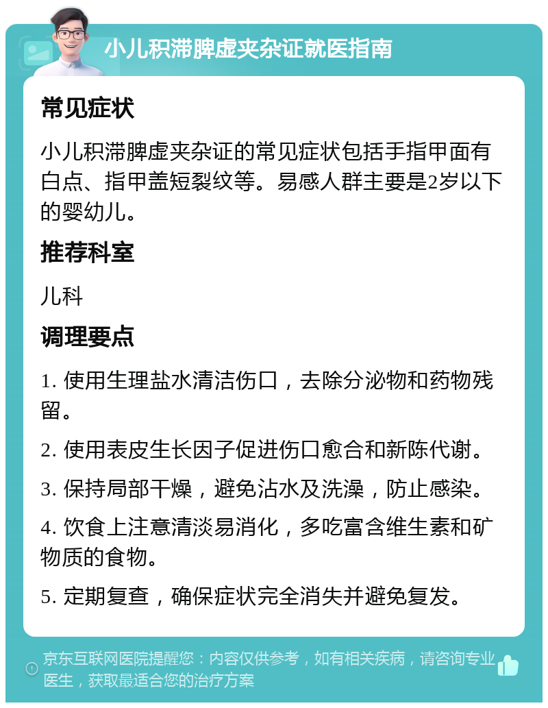 小儿积滞脾虚夹杂证就医指南 常见症状 小儿积滞脾虚夹杂证的常见症状包括手指甲面有白点、指甲盖短裂纹等。易感人群主要是2岁以下的婴幼儿。 推荐科室 儿科 调理要点 1. 使用生理盐水清洁伤口，去除分泌物和药物残留。 2. 使用表皮生长因子促进伤口愈合和新陈代谢。 3. 保持局部干燥，避免沾水及洗澡，防止感染。 4. 饮食上注意清淡易消化，多吃富含维生素和矿物质的食物。 5. 定期复查，确保症状完全消失并避免复发。