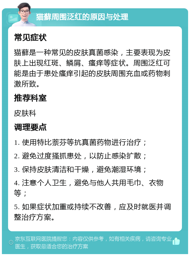 猫藓周围泛红的原因与处理 常见症状 猫藓是一种常见的皮肤真菌感染，主要表现为皮肤上出现红斑、鳞屑、瘙痒等症状。周围泛红可能是由于患处瘙痒引起的皮肤周围充血或药物刺激所致。 推荐科室 皮肤科 调理要点 1. 使用特比萘芬等抗真菌药物进行治疗； 2. 避免过度搔抓患处，以防止感染扩散； 3. 保持皮肤清洁和干燥，避免潮湿环境； 4. 注意个人卫生，避免与他人共用毛巾、衣物等； 5. 如果症状加重或持续不改善，应及时就医并调整治疗方案。