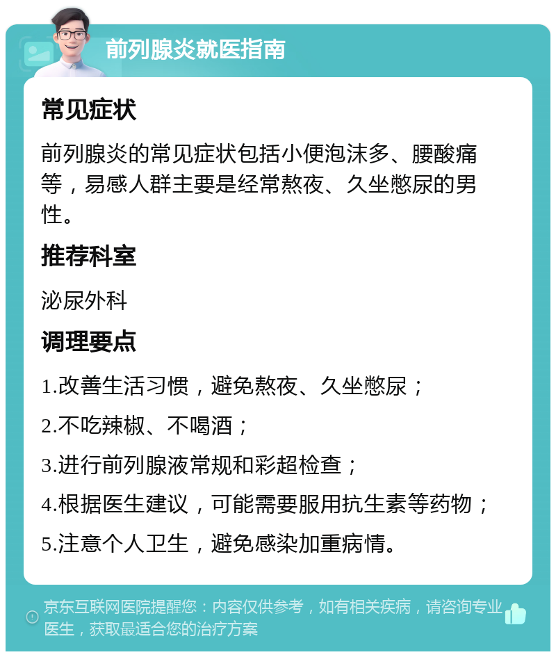 前列腺炎就医指南 常见症状 前列腺炎的常见症状包括小便泡沫多、腰酸痛等，易感人群主要是经常熬夜、久坐憋尿的男性。 推荐科室 泌尿外科 调理要点 1.改善生活习惯，避免熬夜、久坐憋尿； 2.不吃辣椒、不喝酒； 3.进行前列腺液常规和彩超检查； 4.根据医生建议，可能需要服用抗生素等药物； 5.注意个人卫生，避免感染加重病情。