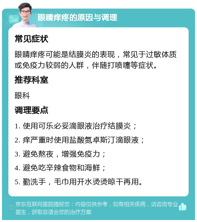 眼睛痒疼的原因与调理 常见症状 眼睛痒疼可能是结膜炎的表现，常见于过敏体质或免疫力较弱的人群，伴随打喷嚏等症状。 推荐科室 眼科 调理要点 1. 使用可乐必妥滴眼液治疗结膜炎； 2. 痒严重时使用盐酸氮卓斯汀滴眼液； 3. 避免熬夜，增强免疫力； 4. 避免吃辛辣食物和海鲜； 5. 勤洗手，毛巾用开水烫烫晾干再用。