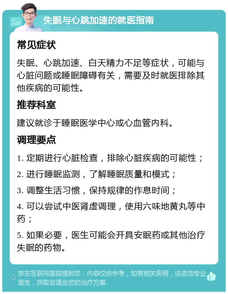 失眠与心跳加速的就医指南 常见症状 失眠、心跳加速、白天精力不足等症状，可能与心脏问题或睡眠障碍有关，需要及时就医排除其他疾病的可能性。 推荐科室 建议就诊于睡眠医学中心或心血管内科。 调理要点 1. 定期进行心脏检查，排除心脏疾病的可能性； 2. 进行睡眠监测，了解睡眠质量和模式； 3. 调整生活习惯，保持规律的作息时间； 4. 可以尝试中医肾虚调理，使用六味地黄丸等中药； 5. 如果必要，医生可能会开具安眠药或其他治疗失眠的药物。