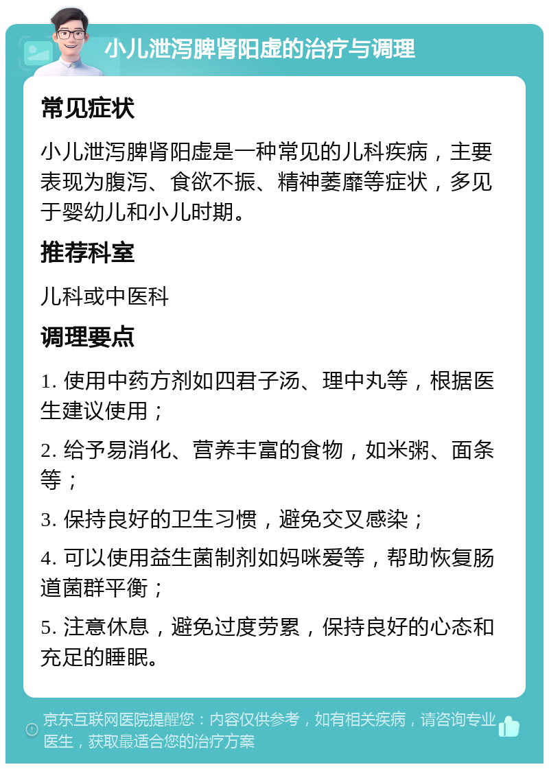 小儿泄泻脾肾阳虚的治疗与调理 常见症状 小儿泄泻脾肾阳虚是一种常见的儿科疾病，主要表现为腹泻、食欲不振、精神萎靡等症状，多见于婴幼儿和小儿时期。 推荐科室 儿科或中医科 调理要点 1. 使用中药方剂如四君子汤、理中丸等，根据医生建议使用； 2. 给予易消化、营养丰富的食物，如米粥、面条等； 3. 保持良好的卫生习惯，避免交叉感染； 4. 可以使用益生菌制剂如妈咪爱等，帮助恢复肠道菌群平衡； 5. 注意休息，避免过度劳累，保持良好的心态和充足的睡眠。