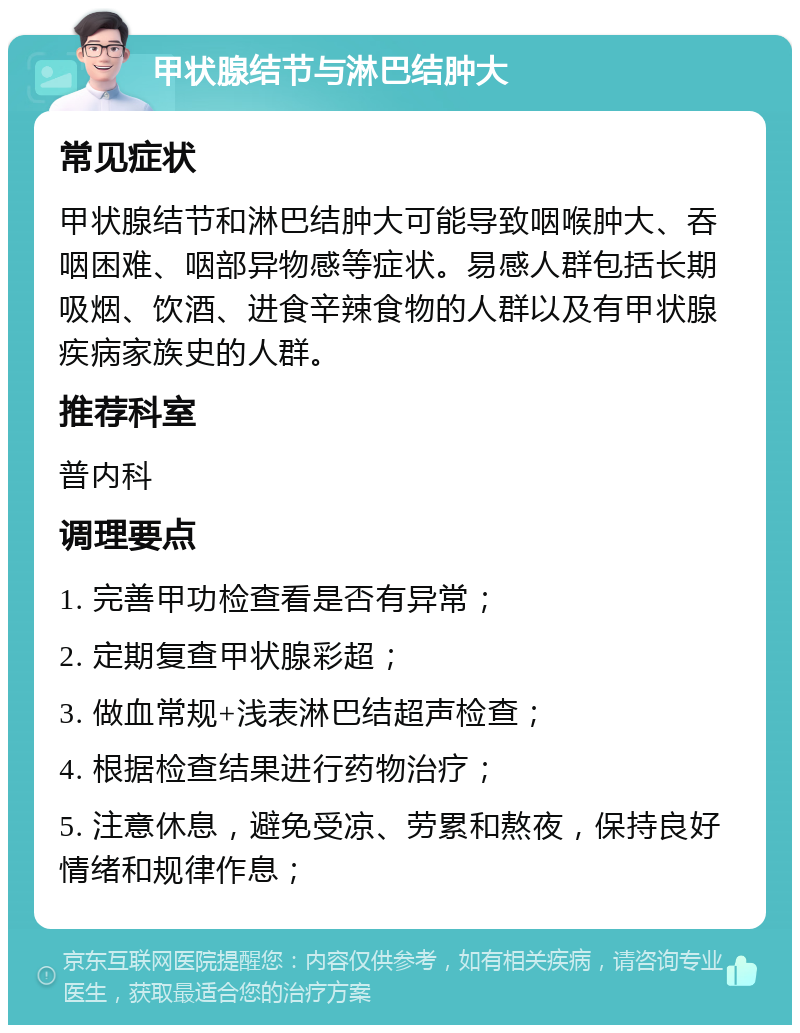 甲状腺结节与淋巴结肿大 常见症状 甲状腺结节和淋巴结肿大可能导致咽喉肿大、吞咽困难、咽部异物感等症状。易感人群包括长期吸烟、饮酒、进食辛辣食物的人群以及有甲状腺疾病家族史的人群。 推荐科室 普内科 调理要点 1. 完善甲功检查看是否有异常； 2. 定期复查甲状腺彩超； 3. 做血常规+浅表淋巴结超声检查； 4. 根据检查结果进行药物治疗； 5. 注意休息，避免受凉、劳累和熬夜，保持良好情绪和规律作息；