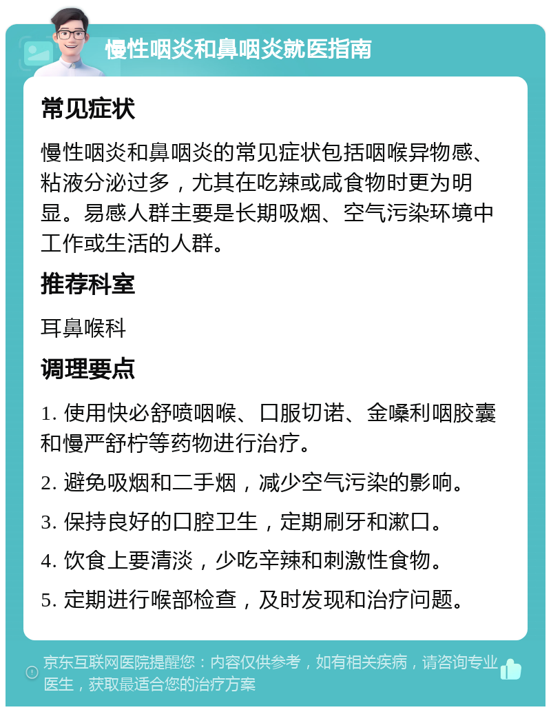 慢性咽炎和鼻咽炎就医指南 常见症状 慢性咽炎和鼻咽炎的常见症状包括咽喉异物感、粘液分泌过多，尤其在吃辣或咸食物时更为明显。易感人群主要是长期吸烟、空气污染环境中工作或生活的人群。 推荐科室 耳鼻喉科 调理要点 1. 使用快必舒喷咽喉、口服切诺、金嗓利咽胶囊和慢严舒柠等药物进行治疗。 2. 避免吸烟和二手烟，减少空气污染的影响。 3. 保持良好的口腔卫生，定期刷牙和漱口。 4. 饮食上要清淡，少吃辛辣和刺激性食物。 5. 定期进行喉部检查，及时发现和治疗问题。