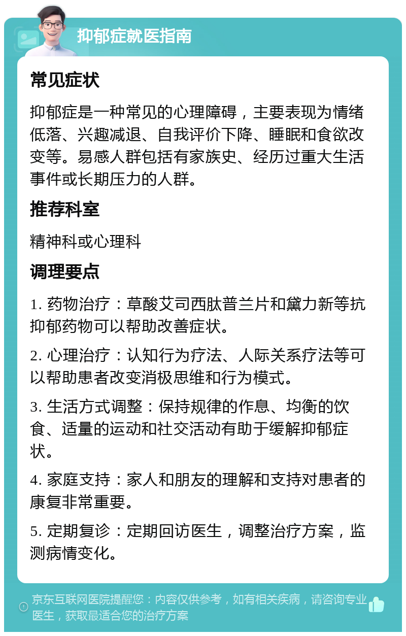 抑郁症就医指南 常见症状 抑郁症是一种常见的心理障碍，主要表现为情绪低落、兴趣减退、自我评价下降、睡眠和食欲改变等。易感人群包括有家族史、经历过重大生活事件或长期压力的人群。 推荐科室 精神科或心理科 调理要点 1. 药物治疗：草酸艾司西肽普兰片和黛力新等抗抑郁药物可以帮助改善症状。 2. 心理治疗：认知行为疗法、人际关系疗法等可以帮助患者改变消极思维和行为模式。 3. 生活方式调整：保持规律的作息、均衡的饮食、适量的运动和社交活动有助于缓解抑郁症状。 4. 家庭支持：家人和朋友的理解和支持对患者的康复非常重要。 5. 定期复诊：定期回访医生，调整治疗方案，监测病情变化。