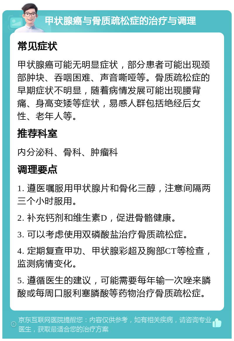 甲状腺癌与骨质疏松症的治疗与调理 常见症状 甲状腺癌可能无明显症状，部分患者可能出现颈部肿块、吞咽困难、声音嘶哑等。骨质疏松症的早期症状不明显，随着病情发展可能出现腰背痛、身高变矮等症状，易感人群包括绝经后女性、老年人等。 推荐科室 内分泌科、骨科、肿瘤科 调理要点 1. 遵医嘱服用甲状腺片和骨化三醇，注意间隔两三个小时服用。 2. 补充钙剂和维生素D，促进骨骼健康。 3. 可以考虑使用双磷酸盐治疗骨质疏松症。 4. 定期复查甲功、甲状腺彩超及胸部CT等检查，监测病情变化。 5. 遵循医生的建议，可能需要每年输一次唑来膦酸或每周口服利塞膦酸等药物治疗骨质疏松症。