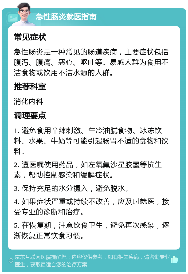 急性肠炎就医指南 常见症状 急性肠炎是一种常见的肠道疾病，主要症状包括腹泻、腹痛、恶心、呕吐等。易感人群为食用不洁食物或饮用不洁水源的人群。 推荐科室 消化内科 调理要点 1. 避免食用辛辣刺激、生冷油腻食物、冰冻饮料、水果、牛奶等可能引起肠胃不适的食物和饮料。 2. 遵医嘱使用药品，如左氧氟沙星胶囊等抗生素，帮助控制感染和缓解症状。 3. 保持充足的水分摄入，避免脱水。 4. 如果症状严重或持续不改善，应及时就医，接受专业的诊断和治疗。 5. 在恢复期，注意饮食卫生，避免再次感染，逐渐恢复正常饮食习惯。