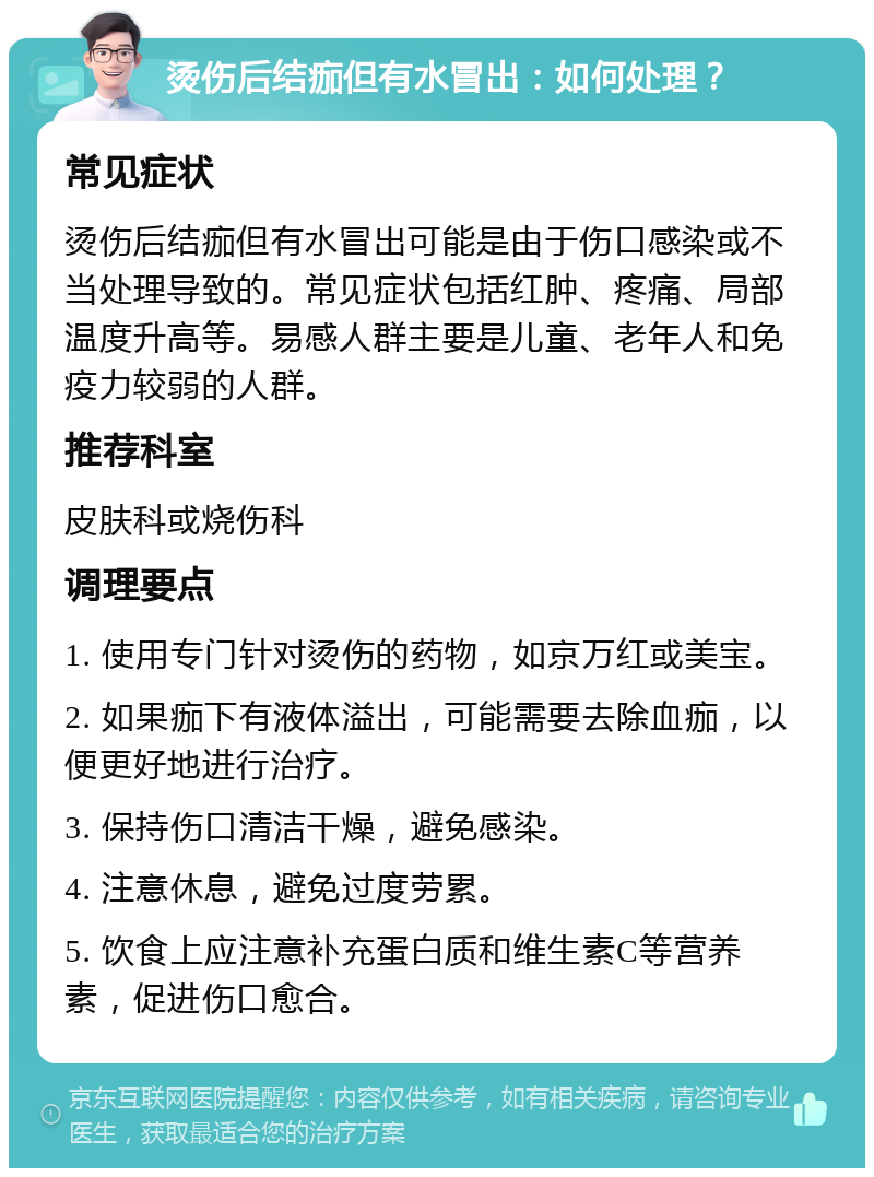 烫伤后结痂但有水冒出：如何处理？ 常见症状 烫伤后结痂但有水冒出可能是由于伤口感染或不当处理导致的。常见症状包括红肿、疼痛、局部温度升高等。易感人群主要是儿童、老年人和免疫力较弱的人群。 推荐科室 皮肤科或烧伤科 调理要点 1. 使用专门针对烫伤的药物，如京万红或美宝。 2. 如果痂下有液体溢出，可能需要去除血痂，以便更好地进行治疗。 3. 保持伤口清洁干燥，避免感染。 4. 注意休息，避免过度劳累。 5. 饮食上应注意补充蛋白质和维生素C等营养素，促进伤口愈合。