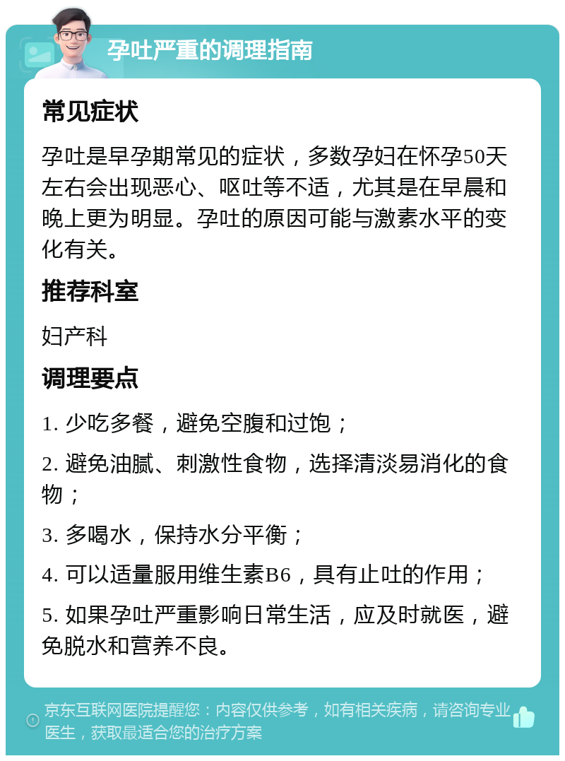 孕吐严重的调理指南 常见症状 孕吐是早孕期常见的症状，多数孕妇在怀孕50天左右会出现恶心、呕吐等不适，尤其是在早晨和晚上更为明显。孕吐的原因可能与激素水平的变化有关。 推荐科室 妇产科 调理要点 1. 少吃多餐，避免空腹和过饱； 2. 避免油腻、刺激性食物，选择清淡易消化的食物； 3. 多喝水，保持水分平衡； 4. 可以适量服用维生素B6，具有止吐的作用； 5. 如果孕吐严重影响日常生活，应及时就医，避免脱水和营养不良。