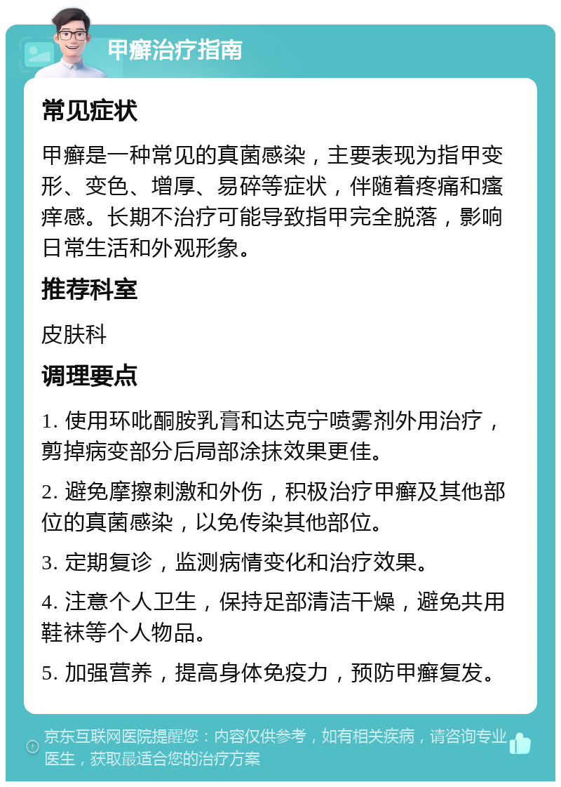 甲癣治疗指南 常见症状 甲癣是一种常见的真菌感染，主要表现为指甲变形、变色、增厚、易碎等症状，伴随着疼痛和瘙痒感。长期不治疗可能导致指甲完全脱落，影响日常生活和外观形象。 推荐科室 皮肤科 调理要点 1. 使用环吡酮胺乳膏和达克宁喷雾剂外用治疗，剪掉病变部分后局部涂抹效果更佳。 2. 避免摩擦刺激和外伤，积极治疗甲癣及其他部位的真菌感染，以免传染其他部位。 3. 定期复诊，监测病情变化和治疗效果。 4. 注意个人卫生，保持足部清洁干燥，避免共用鞋袜等个人物品。 5. 加强营养，提高身体免疫力，预防甲癣复发。