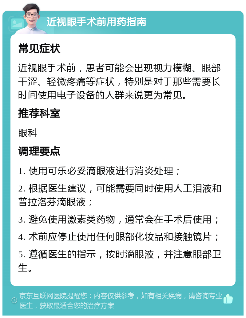 近视眼手术前用药指南 常见症状 近视眼手术前，患者可能会出现视力模糊、眼部干涩、轻微疼痛等症状，特别是对于那些需要长时间使用电子设备的人群来说更为常见。 推荐科室 眼科 调理要点 1. 使用可乐必妥滴眼液进行消炎处理； 2. 根据医生建议，可能需要同时使用人工泪液和普拉洛芬滴眼液； 3. 避免使用激素类药物，通常会在手术后使用； 4. 术前应停止使用任何眼部化妆品和接触镜片； 5. 遵循医生的指示，按时滴眼液，并注意眼部卫生。