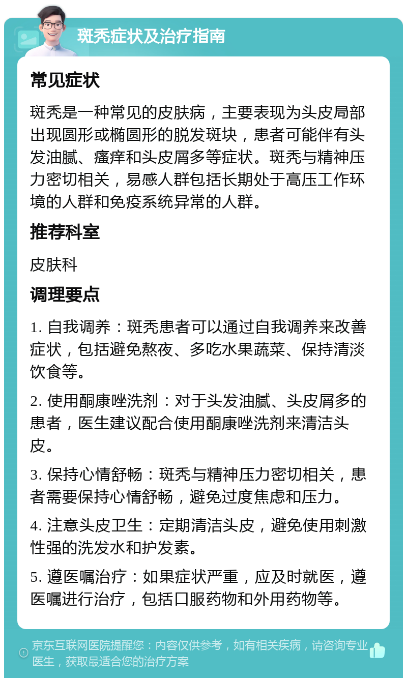 斑秃症状及治疗指南 常见症状 斑秃是一种常见的皮肤病，主要表现为头皮局部出现圆形或椭圆形的脱发斑块，患者可能伴有头发油腻、瘙痒和头皮屑多等症状。斑秃与精神压力密切相关，易感人群包括长期处于高压工作环境的人群和免疫系统异常的人群。 推荐科室 皮肤科 调理要点 1. 自我调养：斑秃患者可以通过自我调养来改善症状，包括避免熬夜、多吃水果蔬菜、保持清淡饮食等。 2. 使用酮康唑洗剂：对于头发油腻、头皮屑多的患者，医生建议配合使用酮康唑洗剂来清洁头皮。 3. 保持心情舒畅：斑秃与精神压力密切相关，患者需要保持心情舒畅，避免过度焦虑和压力。 4. 注意头皮卫生：定期清洁头皮，避免使用刺激性强的洗发水和护发素。 5. 遵医嘱治疗：如果症状严重，应及时就医，遵医嘱进行治疗，包括口服药物和外用药物等。