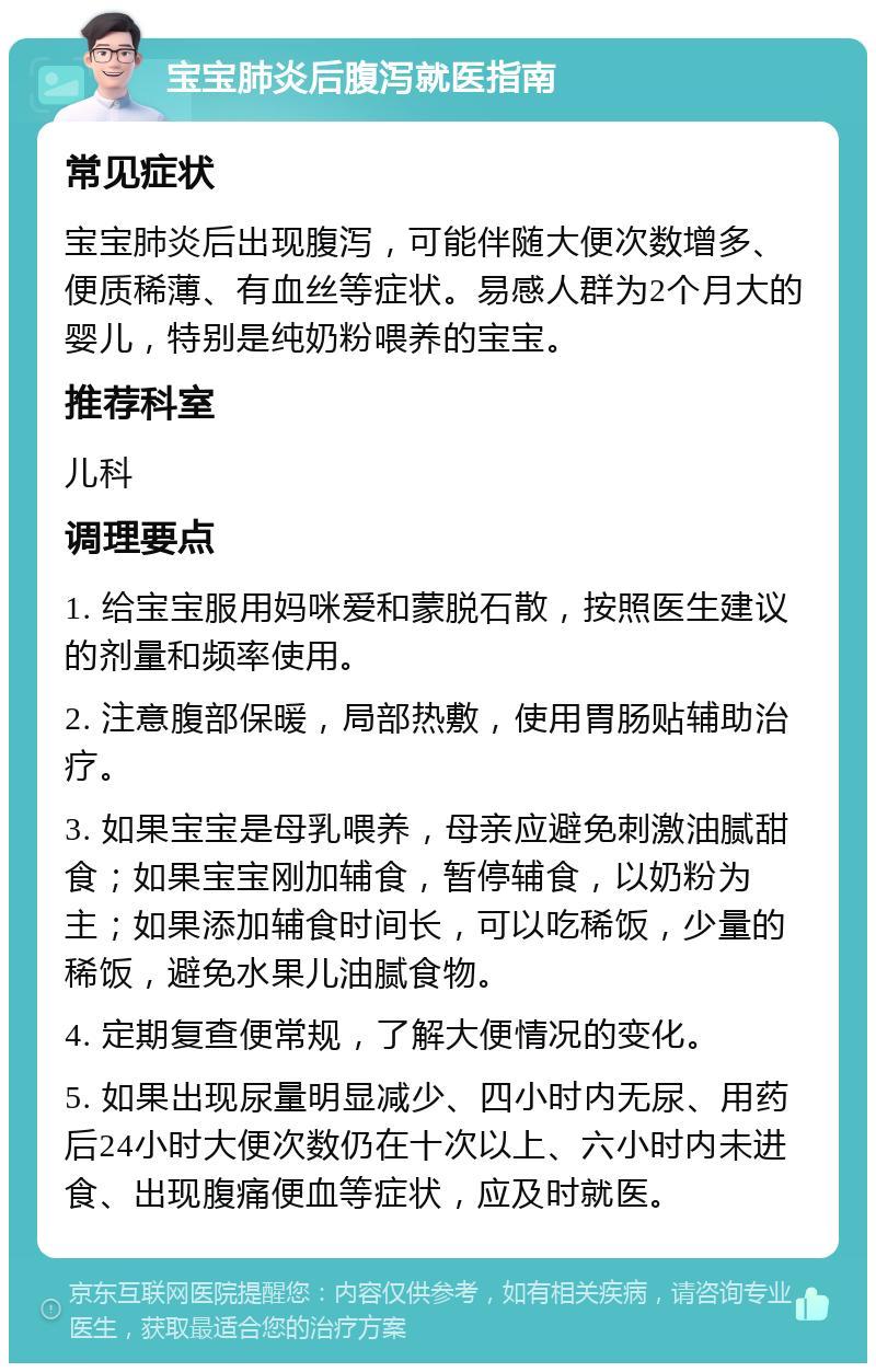 宝宝肺炎后腹泻就医指南 常见症状 宝宝肺炎后出现腹泻，可能伴随大便次数增多、便质稀薄、有血丝等症状。易感人群为2个月大的婴儿，特别是纯奶粉喂养的宝宝。 推荐科室 儿科 调理要点 1. 给宝宝服用妈咪爱和蒙脱石散，按照医生建议的剂量和频率使用。 2. 注意腹部保暖，局部热敷，使用胃肠贴辅助治疗。 3. 如果宝宝是母乳喂养，母亲应避免刺激油腻甜食；如果宝宝刚加辅食，暂停辅食，以奶粉为主；如果添加辅食时间长，可以吃稀饭，少量的稀饭，避免水果儿油腻食物。 4. 定期复查便常规，了解大便情况的变化。 5. 如果出现尿量明显减少、四小时内无尿、用药后24小时大便次数仍在十次以上、六小时内未进食、出现腹痛便血等症状，应及时就医。