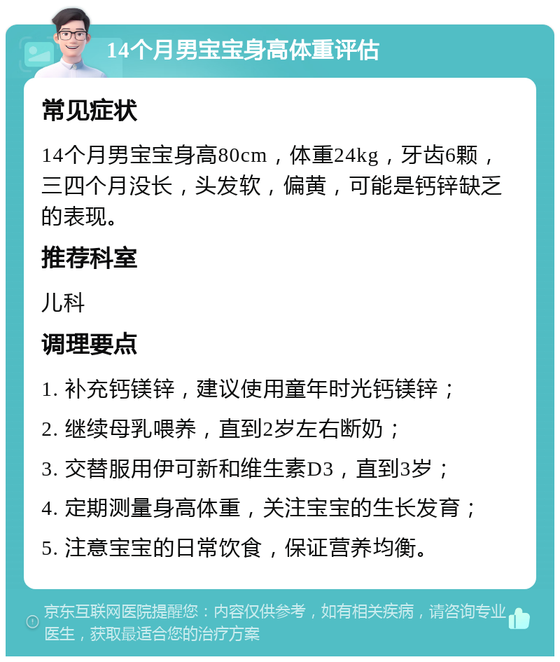 14个月男宝宝身高体重评估 常见症状 14个月男宝宝身高80cm，体重24kg，牙齿6颗，三四个月没长，头发软，偏黄，可能是钙锌缺乏的表现。 推荐科室 儿科 调理要点 1. 补充钙镁锌，建议使用童年时光钙镁锌； 2. 继续母乳喂养，直到2岁左右断奶； 3. 交替服用伊可新和维生素D3，直到3岁； 4. 定期测量身高体重，关注宝宝的生长发育； 5. 注意宝宝的日常饮食，保证营养均衡。