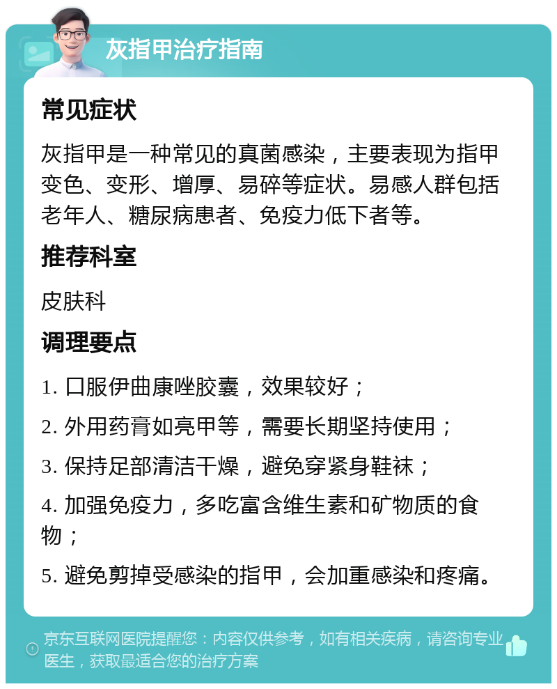 灰指甲治疗指南 常见症状 灰指甲是一种常见的真菌感染，主要表现为指甲变色、变形、增厚、易碎等症状。易感人群包括老年人、糖尿病患者、免疫力低下者等。 推荐科室 皮肤科 调理要点 1. 口服伊曲康唑胶囊，效果较好； 2. 外用药膏如亮甲等，需要长期坚持使用； 3. 保持足部清洁干燥，避免穿紧身鞋袜； 4. 加强免疫力，多吃富含维生素和矿物质的食物； 5. 避免剪掉受感染的指甲，会加重感染和疼痛。