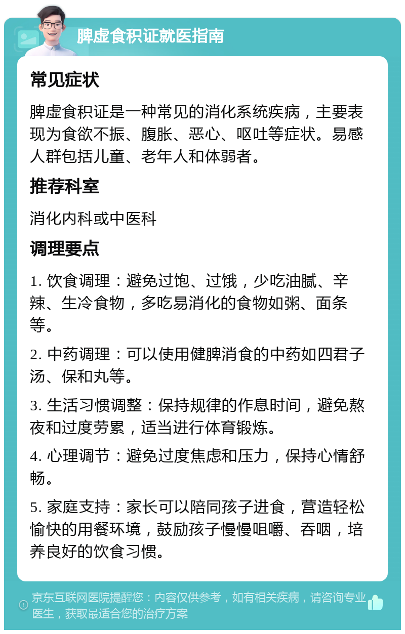 脾虚食积证就医指南 常见症状 脾虚食积证是一种常见的消化系统疾病，主要表现为食欲不振、腹胀、恶心、呕吐等症状。易感人群包括儿童、老年人和体弱者。 推荐科室 消化内科或中医科 调理要点 1. 饮食调理：避免过饱、过饿，少吃油腻、辛辣、生冷食物，多吃易消化的食物如粥、面条等。 2. 中药调理：可以使用健脾消食的中药如四君子汤、保和丸等。 3. 生活习惯调整：保持规律的作息时间，避免熬夜和过度劳累，适当进行体育锻炼。 4. 心理调节：避免过度焦虑和压力，保持心情舒畅。 5. 家庭支持：家长可以陪同孩子进食，营造轻松愉快的用餐环境，鼓励孩子慢慢咀嚼、吞咽，培养良好的饮食习惯。