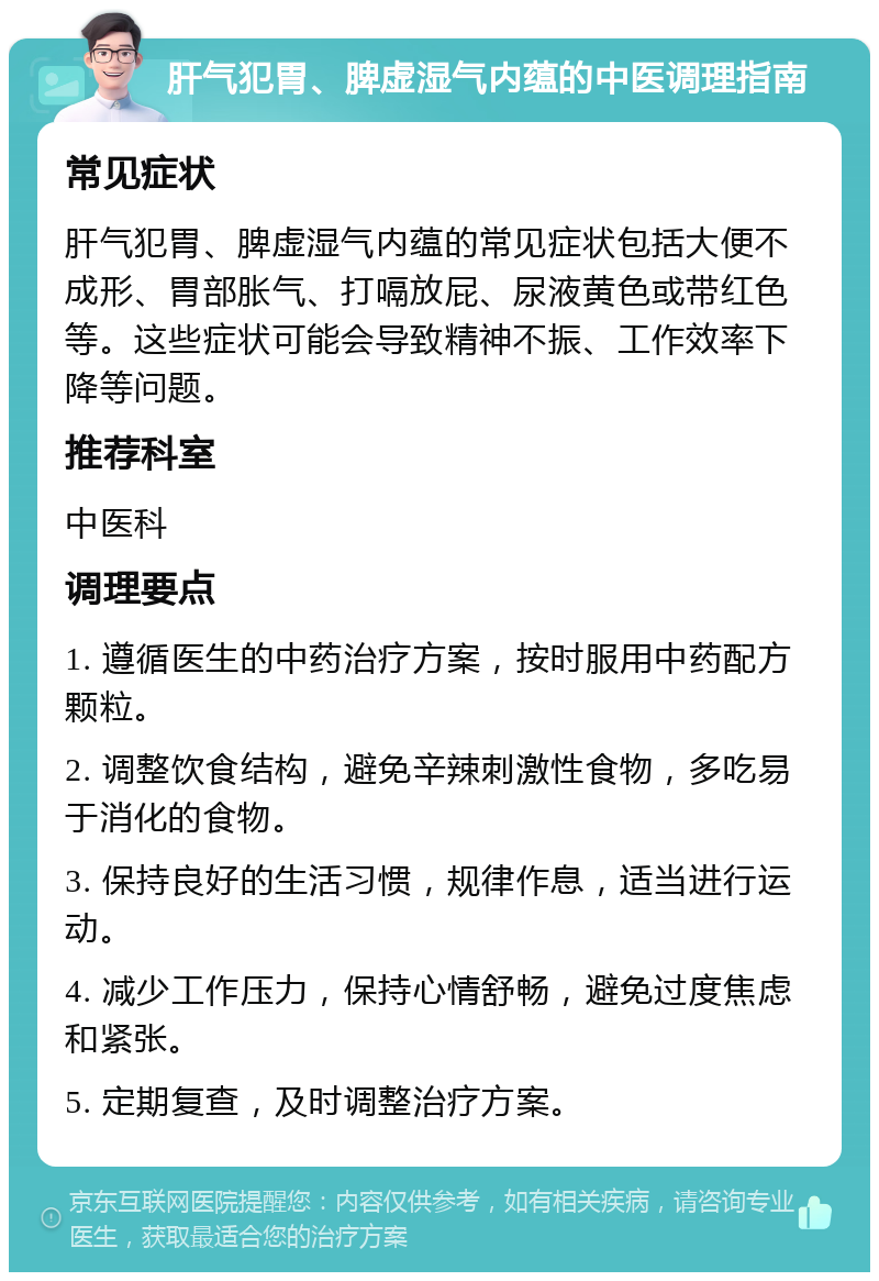 肝气犯胃、脾虚湿气内蕴的中医调理指南 常见症状 肝气犯胃、脾虚湿气内蕴的常见症状包括大便不成形、胃部胀气、打嗝放屁、尿液黄色或带红色等。这些症状可能会导致精神不振、工作效率下降等问题。 推荐科室 中医科 调理要点 1. 遵循医生的中药治疗方案，按时服用中药配方颗粒。 2. 调整饮食结构，避免辛辣刺激性食物，多吃易于消化的食物。 3. 保持良好的生活习惯，规律作息，适当进行运动。 4. 减少工作压力，保持心情舒畅，避免过度焦虑和紧张。 5. 定期复查，及时调整治疗方案。