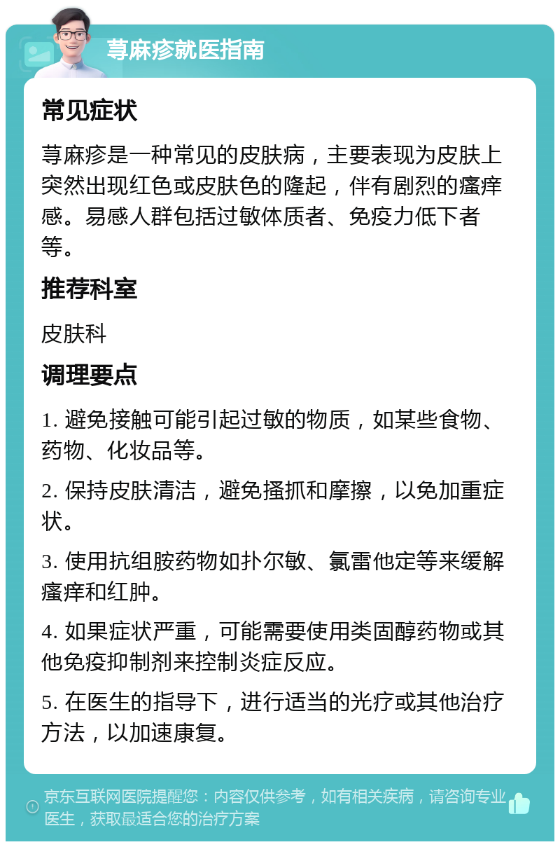 荨麻疹就医指南 常见症状 荨麻疹是一种常见的皮肤病，主要表现为皮肤上突然出现红色或皮肤色的隆起，伴有剧烈的瘙痒感。易感人群包括过敏体质者、免疫力低下者等。 推荐科室 皮肤科 调理要点 1. 避免接触可能引起过敏的物质，如某些食物、药物、化妆品等。 2. 保持皮肤清洁，避免搔抓和摩擦，以免加重症状。 3. 使用抗组胺药物如扑尔敏、氯雷他定等来缓解瘙痒和红肿。 4. 如果症状严重，可能需要使用类固醇药物或其他免疫抑制剂来控制炎症反应。 5. 在医生的指导下，进行适当的光疗或其他治疗方法，以加速康复。