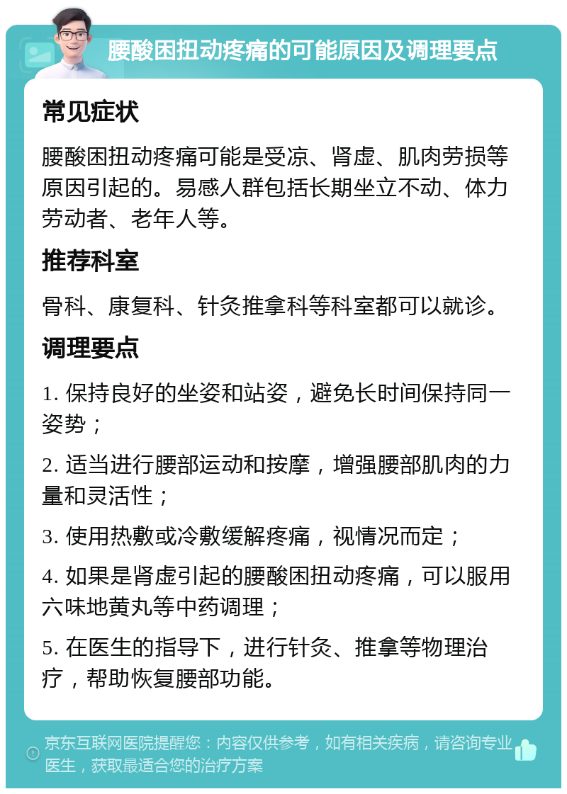 腰酸困扭动疼痛的可能原因及调理要点 常见症状 腰酸困扭动疼痛可能是受凉、肾虚、肌肉劳损等原因引起的。易感人群包括长期坐立不动、体力劳动者、老年人等。 推荐科室 骨科、康复科、针灸推拿科等科室都可以就诊。 调理要点 1. 保持良好的坐姿和站姿，避免长时间保持同一姿势； 2. 适当进行腰部运动和按摩，增强腰部肌肉的力量和灵活性； 3. 使用热敷或冷敷缓解疼痛，视情况而定； 4. 如果是肾虚引起的腰酸困扭动疼痛，可以服用六味地黄丸等中药调理； 5. 在医生的指导下，进行针灸、推拿等物理治疗，帮助恢复腰部功能。