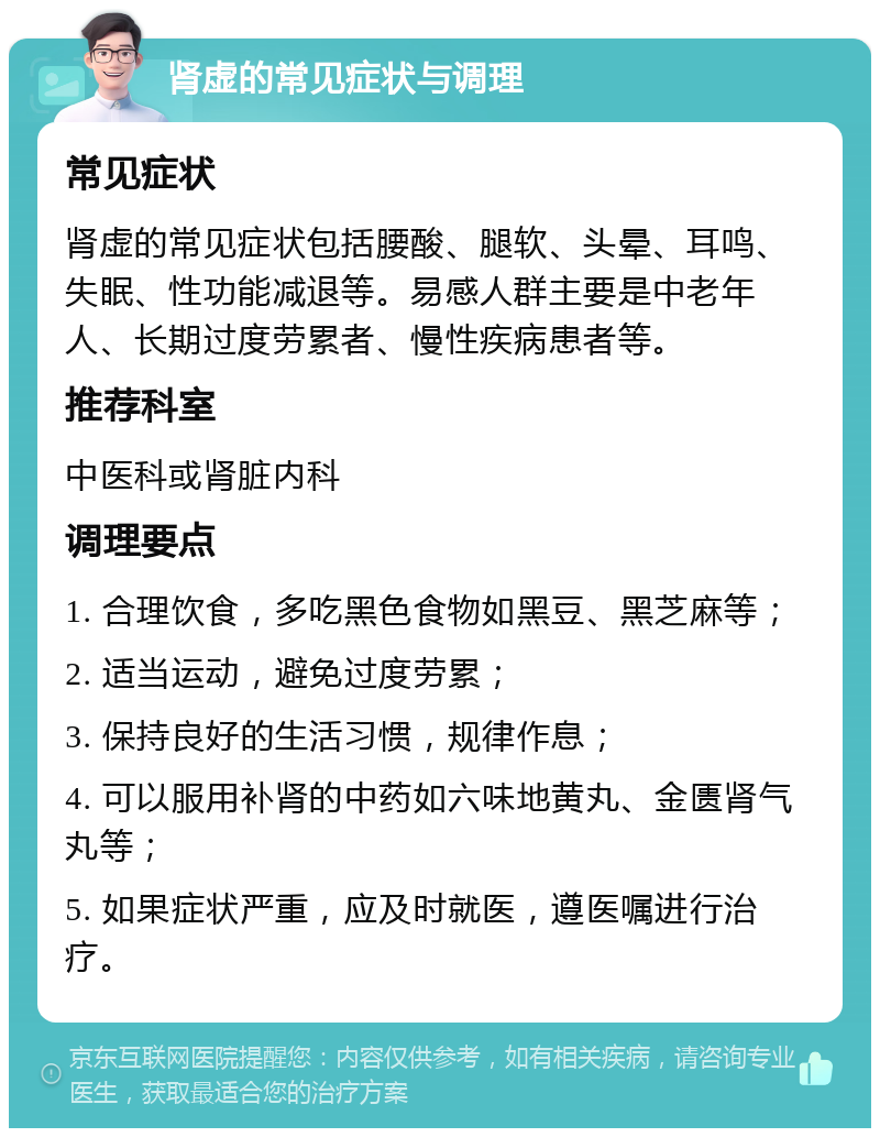 肾虚的常见症状与调理 常见症状 肾虚的常见症状包括腰酸、腿软、头晕、耳鸣、失眠、性功能减退等。易感人群主要是中老年人、长期过度劳累者、慢性疾病患者等。 推荐科室 中医科或肾脏内科 调理要点 1. 合理饮食，多吃黑色食物如黑豆、黑芝麻等； 2. 适当运动，避免过度劳累； 3. 保持良好的生活习惯，规律作息； 4. 可以服用补肾的中药如六味地黄丸、金匮肾气丸等； 5. 如果症状严重，应及时就医，遵医嘱进行治疗。