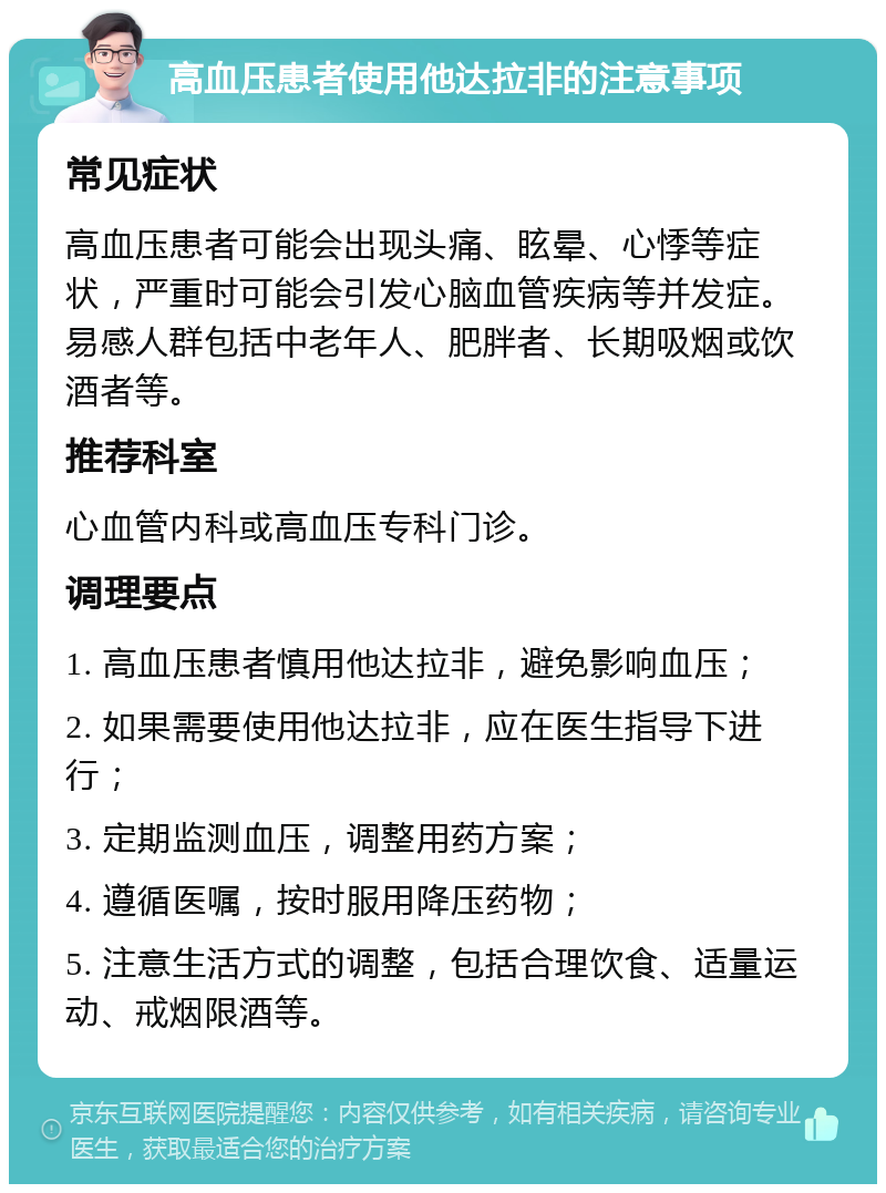 高血压患者使用他达拉非的注意事项 常见症状 高血压患者可能会出现头痛、眩晕、心悸等症状，严重时可能会引发心脑血管疾病等并发症。易感人群包括中老年人、肥胖者、长期吸烟或饮酒者等。 推荐科室 心血管内科或高血压专科门诊。 调理要点 1. 高血压患者慎用他达拉非，避免影响血压； 2. 如果需要使用他达拉非，应在医生指导下进行； 3. 定期监测血压，调整用药方案； 4. 遵循医嘱，按时服用降压药物； 5. 注意生活方式的调整，包括合理饮食、适量运动、戒烟限酒等。