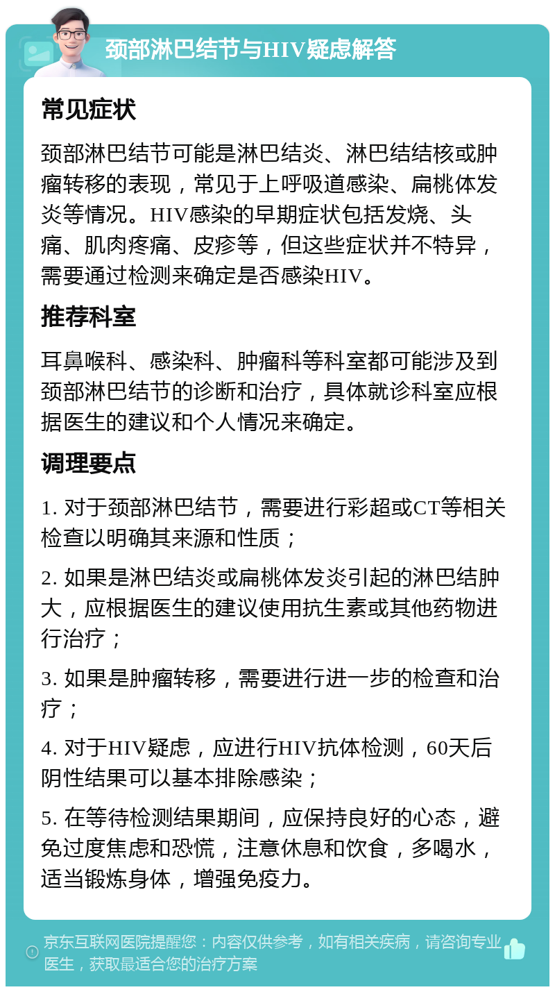 颈部淋巴结节与HIV疑虑解答 常见症状 颈部淋巴结节可能是淋巴结炎、淋巴结结核或肿瘤转移的表现，常见于上呼吸道感染、扁桃体发炎等情况。HIV感染的早期症状包括发烧、头痛、肌肉疼痛、皮疹等，但这些症状并不特异，需要通过检测来确定是否感染HIV。 推荐科室 耳鼻喉科、感染科、肿瘤科等科室都可能涉及到颈部淋巴结节的诊断和治疗，具体就诊科室应根据医生的建议和个人情况来确定。 调理要点 1. 对于颈部淋巴结节，需要进行彩超或CT等相关检查以明确其来源和性质； 2. 如果是淋巴结炎或扁桃体发炎引起的淋巴结肿大，应根据医生的建议使用抗生素或其他药物进行治疗； 3. 如果是肿瘤转移，需要进行进一步的检查和治疗； 4. 对于HIV疑虑，应进行HIV抗体检测，60天后阴性结果可以基本排除感染； 5. 在等待检测结果期间，应保持良好的心态，避免过度焦虑和恐慌，注意休息和饮食，多喝水，适当锻炼身体，增强免疫力。