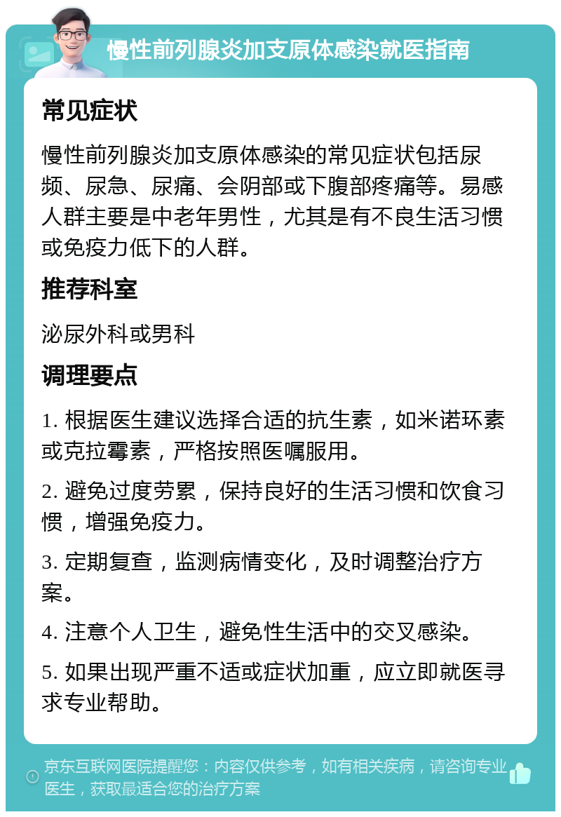 慢性前列腺炎加支原体感染就医指南 常见症状 慢性前列腺炎加支原体感染的常见症状包括尿频、尿急、尿痛、会阴部或下腹部疼痛等。易感人群主要是中老年男性，尤其是有不良生活习惯或免疫力低下的人群。 推荐科室 泌尿外科或男科 调理要点 1. 根据医生建议选择合适的抗生素，如米诺环素或克拉霉素，严格按照医嘱服用。 2. 避免过度劳累，保持良好的生活习惯和饮食习惯，增强免疫力。 3. 定期复查，监测病情变化，及时调整治疗方案。 4. 注意个人卫生，避免性生活中的交叉感染。 5. 如果出现严重不适或症状加重，应立即就医寻求专业帮助。