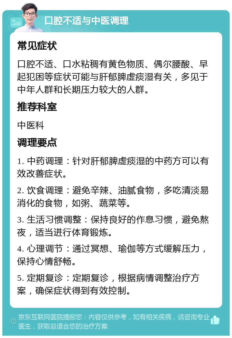 口腔不适与中医调理 常见症状 口腔不适、口水粘稠有黄色物质、偶尔腰酸、早起犯困等症状可能与肝郁脾虚痰湿有关，多见于中年人群和长期压力较大的人群。 推荐科室 中医科 调理要点 1. 中药调理：针对肝郁脾虚痰湿的中药方可以有效改善症状。 2. 饮食调理：避免辛辣、油腻食物，多吃清淡易消化的食物，如粥、蔬菜等。 3. 生活习惯调整：保持良好的作息习惯，避免熬夜，适当进行体育锻炼。 4. 心理调节：通过冥想、瑜伽等方式缓解压力，保持心情舒畅。 5. 定期复诊：定期复诊，根据病情调整治疗方案，确保症状得到有效控制。