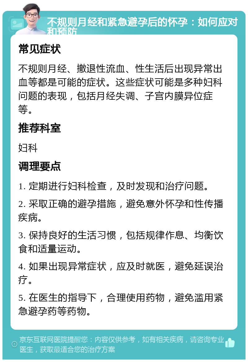 不规则月经和紧急避孕后的怀孕：如何应对和预防 常见症状 不规则月经、撤退性流血、性生活后出现异常出血等都是可能的症状。这些症状可能是多种妇科问题的表现，包括月经失调、子宫内膜异位症等。 推荐科室 妇科 调理要点 1. 定期进行妇科检查，及时发现和治疗问题。 2. 采取正确的避孕措施，避免意外怀孕和性传播疾病。 3. 保持良好的生活习惯，包括规律作息、均衡饮食和适量运动。 4. 如果出现异常症状，应及时就医，避免延误治疗。 5. 在医生的指导下，合理使用药物，避免滥用紧急避孕药等药物。