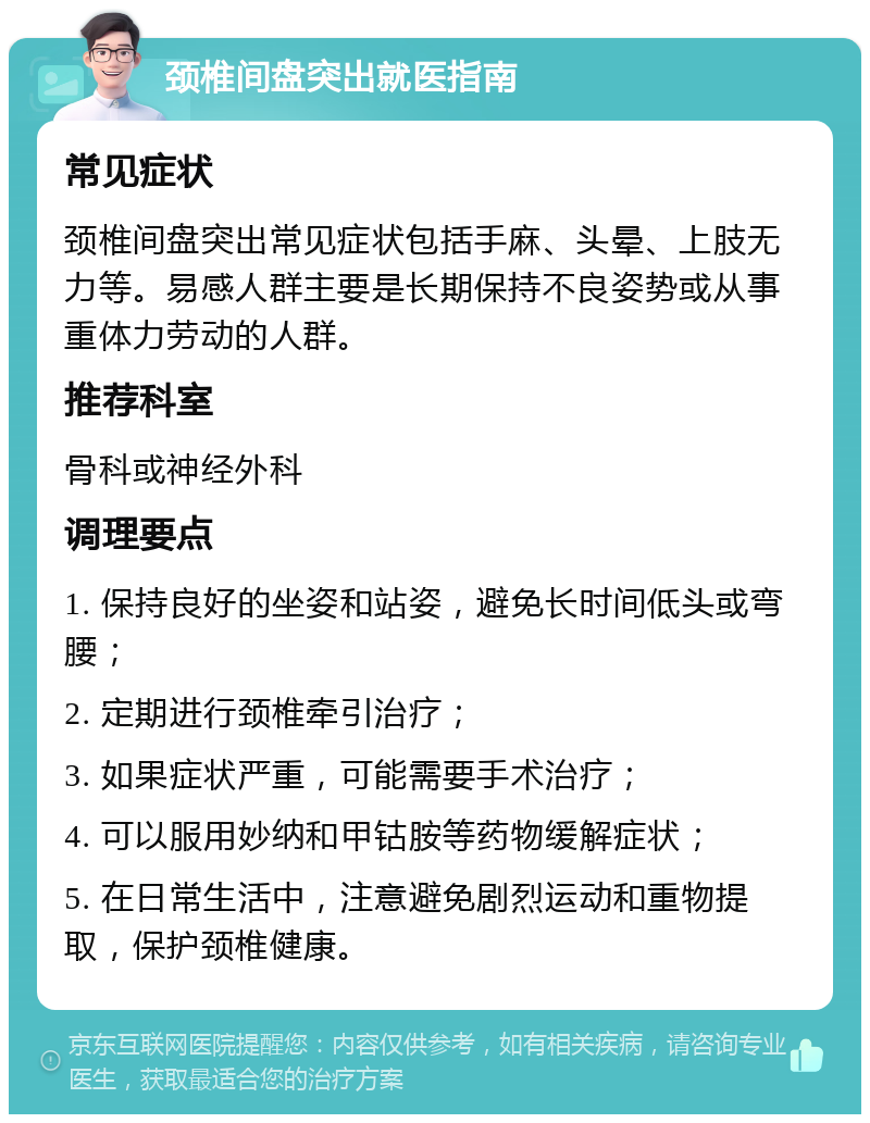 颈椎间盘突出就医指南 常见症状 颈椎间盘突出常见症状包括手麻、头晕、上肢无力等。易感人群主要是长期保持不良姿势或从事重体力劳动的人群。 推荐科室 骨科或神经外科 调理要点 1. 保持良好的坐姿和站姿，避免长时间低头或弯腰； 2. 定期进行颈椎牵引治疗； 3. 如果症状严重，可能需要手术治疗； 4. 可以服用妙纳和甲钴胺等药物缓解症状； 5. 在日常生活中，注意避免剧烈运动和重物提取，保护颈椎健康。