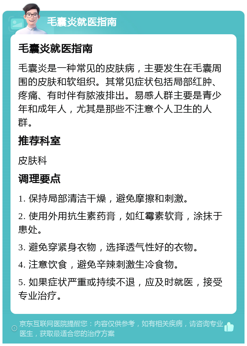 毛囊炎就医指南 毛囊炎就医指南 毛囊炎是一种常见的皮肤病，主要发生在毛囊周围的皮肤和软组织。其常见症状包括局部红肿、疼痛、有时伴有脓液排出。易感人群主要是青少年和成年人，尤其是那些不注意个人卫生的人群。 推荐科室 皮肤科 调理要点 1. 保持局部清洁干燥，避免摩擦和刺激。 2. 使用外用抗生素药膏，如红霉素软膏，涂抹于患处。 3. 避免穿紧身衣物，选择透气性好的衣物。 4. 注意饮食，避免辛辣刺激生冷食物。 5. 如果症状严重或持续不退，应及时就医，接受专业治疗。