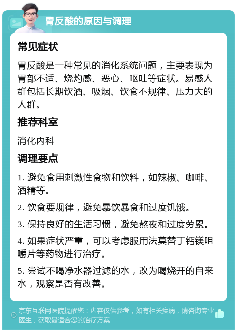 胃反酸的原因与调理 常见症状 胃反酸是一种常见的消化系统问题，主要表现为胃部不适、烧灼感、恶心、呕吐等症状。易感人群包括长期饮酒、吸烟、饮食不规律、压力大的人群。 推荐科室 消化内科 调理要点 1. 避免食用刺激性食物和饮料，如辣椒、咖啡、酒精等。 2. 饮食要规律，避免暴饮暴食和过度饥饿。 3. 保持良好的生活习惯，避免熬夜和过度劳累。 4. 如果症状严重，可以考虑服用法莫替丁钙镁咀嚼片等药物进行治疗。 5. 尝试不喝净水器过滤的水，改为喝烧开的自来水，观察是否有改善。