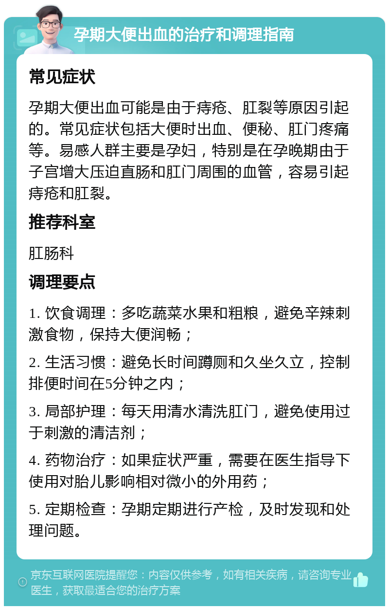 孕期大便出血的治疗和调理指南 常见症状 孕期大便出血可能是由于痔疮、肛裂等原因引起的。常见症状包括大便时出血、便秘、肛门疼痛等。易感人群主要是孕妇，特别是在孕晚期由于子宫增大压迫直肠和肛门周围的血管，容易引起痔疮和肛裂。 推荐科室 肛肠科 调理要点 1. 饮食调理：多吃蔬菜水果和粗粮，避免辛辣刺激食物，保持大便润畅； 2. 生活习惯：避免长时间蹲厕和久坐久立，控制排便时间在5分钟之内； 3. 局部护理：每天用清水清洗肛门，避免使用过于刺激的清洁剂； 4. 药物治疗：如果症状严重，需要在医生指导下使用对胎儿影响相对微小的外用药； 5. 定期检查：孕期定期进行产检，及时发现和处理问题。