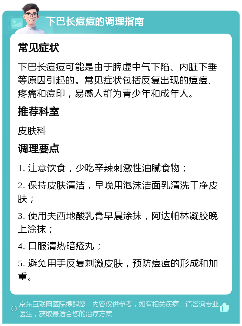 下巴长痘痘的调理指南 常见症状 下巴长痘痘可能是由于脾虚中气下陷、内脏下垂等原因引起的。常见症状包括反复出现的痘痘、疼痛和痘印，易感人群为青少年和成年人。 推荐科室 皮肤科 调理要点 1. 注意饮食，少吃辛辣刺激性油腻食物； 2. 保持皮肤清洁，早晚用泡沫洁面乳清洗干净皮肤； 3. 使用夫西地酸乳膏早晨涂抹，阿达帕林凝胶晚上涂抹； 4. 口服清热暗疮丸； 5. 避免用手反复刺激皮肤，预防痘痘的形成和加重。