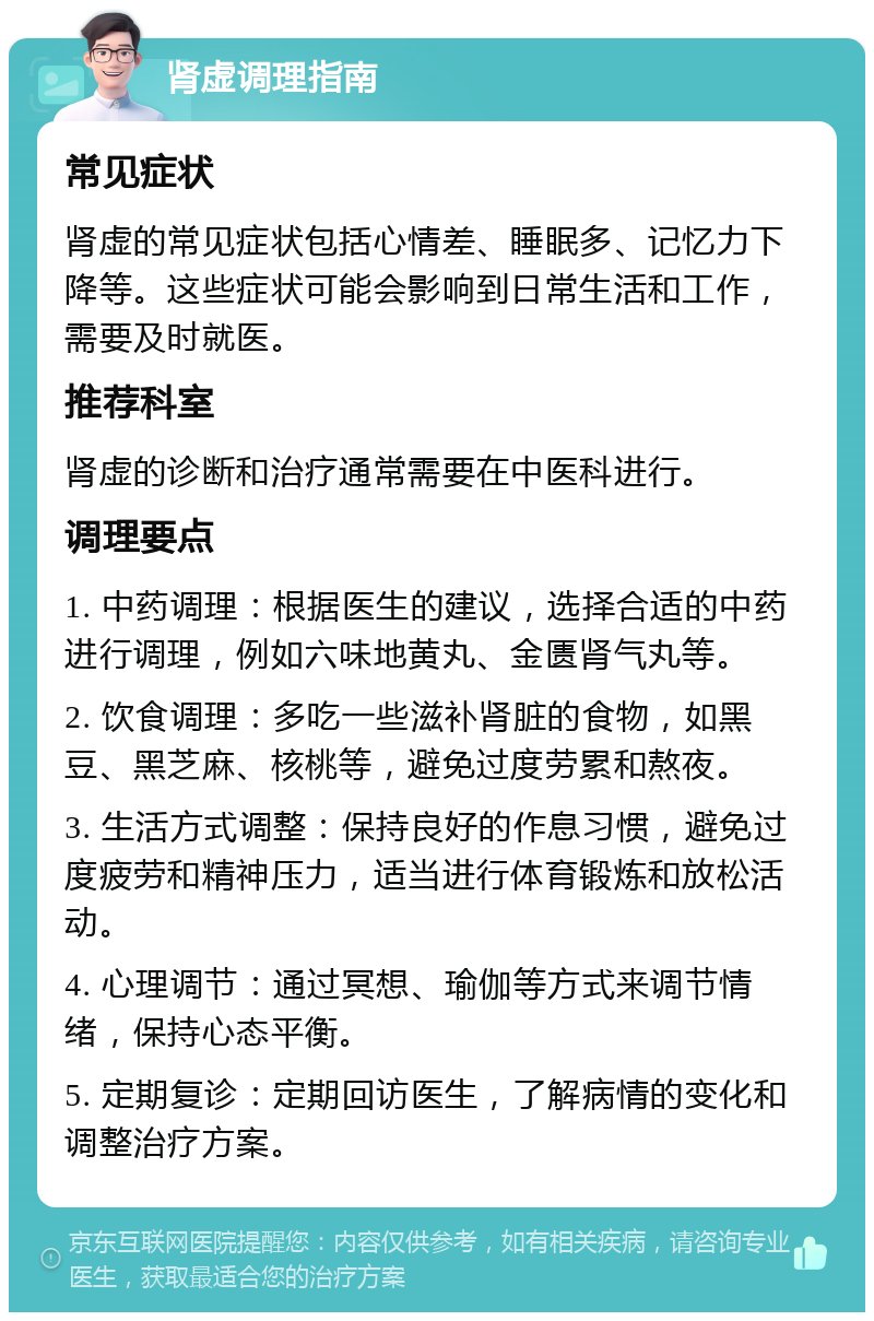 肾虚调理指南 常见症状 肾虚的常见症状包括心情差、睡眠多、记忆力下降等。这些症状可能会影响到日常生活和工作，需要及时就医。 推荐科室 肾虚的诊断和治疗通常需要在中医科进行。 调理要点 1. 中药调理：根据医生的建议，选择合适的中药进行调理，例如六味地黄丸、金匮肾气丸等。 2. 饮食调理：多吃一些滋补肾脏的食物，如黑豆、黑芝麻、核桃等，避免过度劳累和熬夜。 3. 生活方式调整：保持良好的作息习惯，避免过度疲劳和精神压力，适当进行体育锻炼和放松活动。 4. 心理调节：通过冥想、瑜伽等方式来调节情绪，保持心态平衡。 5. 定期复诊：定期回访医生，了解病情的变化和调整治疗方案。