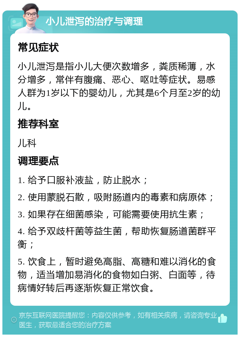 小儿泄泻的治疗与调理 常见症状 小儿泄泻是指小儿大便次数增多，粪质稀薄，水分增多，常伴有腹痛、恶心、呕吐等症状。易感人群为1岁以下的婴幼儿，尤其是6个月至2岁的幼儿。 推荐科室 儿科 调理要点 1. 给予口服补液盐，防止脱水； 2. 使用蒙脱石散，吸附肠道内的毒素和病原体； 3. 如果存在细菌感染，可能需要使用抗生素； 4. 给予双歧杆菌等益生菌，帮助恢复肠道菌群平衡； 5. 饮食上，暂时避免高脂、高糖和难以消化的食物，适当增加易消化的食物如白粥、白面等，待病情好转后再逐渐恢复正常饮食。