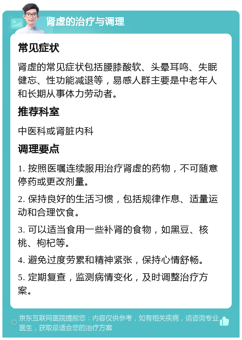 肾虚的治疗与调理 常见症状 肾虚的常见症状包括腰膝酸软、头晕耳鸣、失眠健忘、性功能减退等，易感人群主要是中老年人和长期从事体力劳动者。 推荐科室 中医科或肾脏内科 调理要点 1. 按照医嘱连续服用治疗肾虚的药物，不可随意停药或更改剂量。 2. 保持良好的生活习惯，包括规律作息、适量运动和合理饮食。 3. 可以适当食用一些补肾的食物，如黑豆、核桃、枸杞等。 4. 避免过度劳累和精神紧张，保持心情舒畅。 5. 定期复查，监测病情变化，及时调整治疗方案。