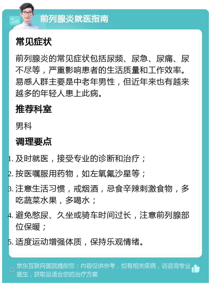 前列腺炎就医指南 常见症状 前列腺炎的常见症状包括尿频、尿急、尿痛、尿不尽等，严重影响患者的生活质量和工作效率。易感人群主要是中老年男性，但近年来也有越来越多的年轻人患上此病。 推荐科室 男科 调理要点 及时就医，接受专业的诊断和治疗； 按医嘱服用药物，如左氧氟沙星等； 注意生活习惯，戒烟酒，忌食辛辣刺激食物，多吃蔬菜水果，多喝水； 避免憋尿、久坐或骑车时间过长，注意前列腺部位保暖； 适度运动增强体质，保持乐观情绪。