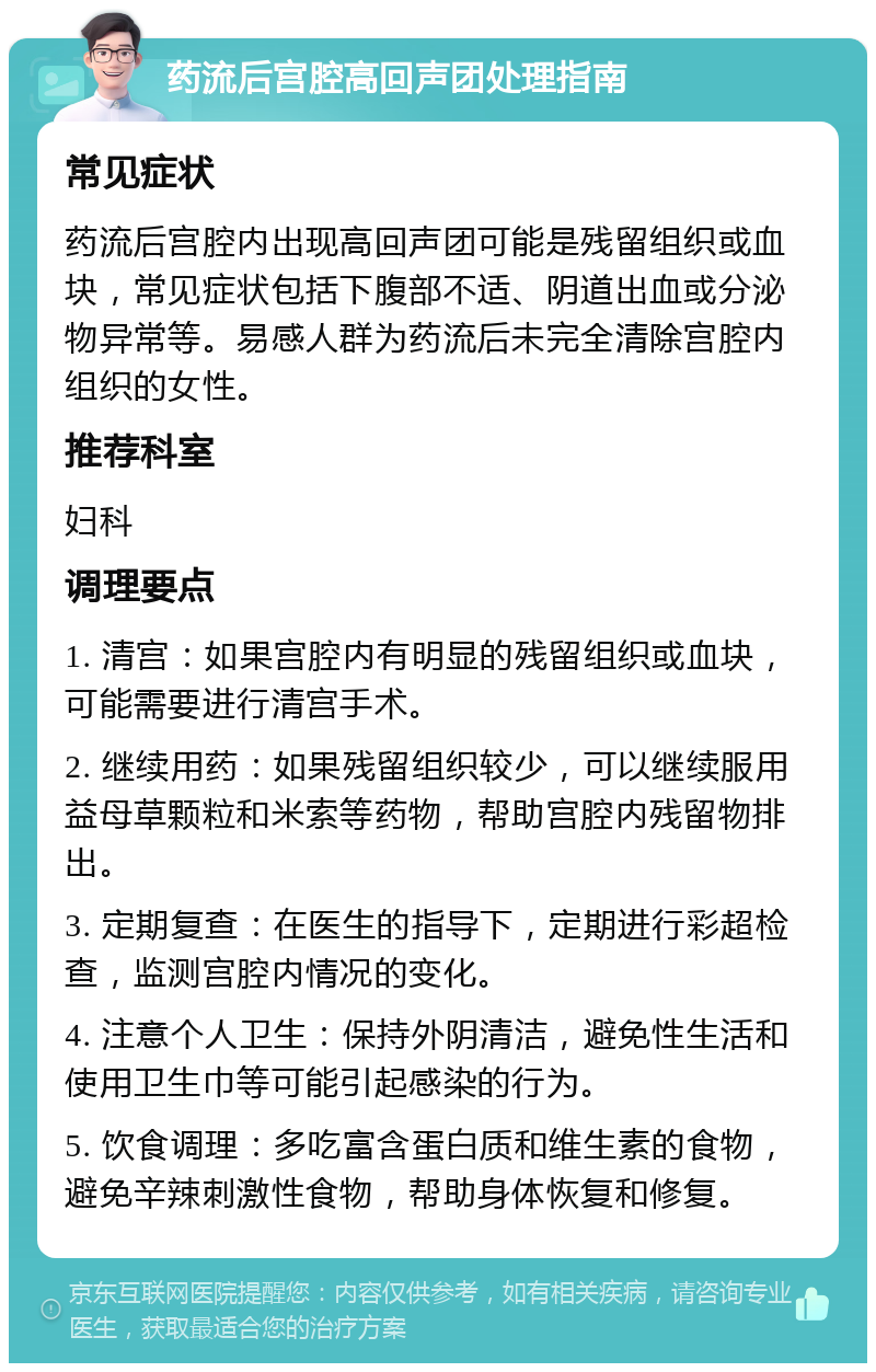 药流后宫腔高回声团处理指南 常见症状 药流后宫腔内出现高回声团可能是残留组织或血块，常见症状包括下腹部不适、阴道出血或分泌物异常等。易感人群为药流后未完全清除宫腔内组织的女性。 推荐科室 妇科 调理要点 1. 清宫：如果宫腔内有明显的残留组织或血块，可能需要进行清宫手术。 2. 继续用药：如果残留组织较少，可以继续服用益母草颗粒和米索等药物，帮助宫腔内残留物排出。 3. 定期复查：在医生的指导下，定期进行彩超检查，监测宫腔内情况的变化。 4. 注意个人卫生：保持外阴清洁，避免性生活和使用卫生巾等可能引起感染的行为。 5. 饮食调理：多吃富含蛋白质和维生素的食物，避免辛辣刺激性食物，帮助身体恢复和修复。