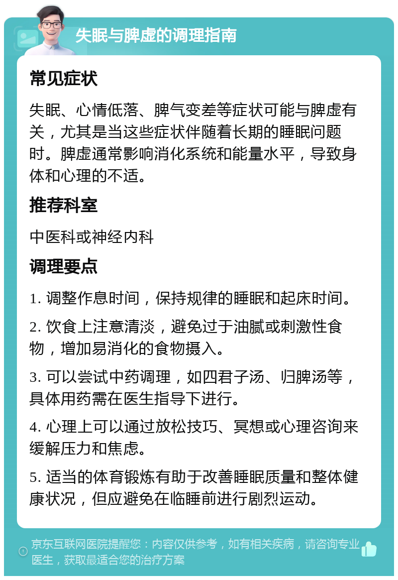 失眠与脾虚的调理指南 常见症状 失眠、心情低落、脾气变差等症状可能与脾虚有关，尤其是当这些症状伴随着长期的睡眠问题时。脾虚通常影响消化系统和能量水平，导致身体和心理的不适。 推荐科室 中医科或神经内科 调理要点 1. 调整作息时间，保持规律的睡眠和起床时间。 2. 饮食上注意清淡，避免过于油腻或刺激性食物，增加易消化的食物摄入。 3. 可以尝试中药调理，如四君子汤、归脾汤等，具体用药需在医生指导下进行。 4. 心理上可以通过放松技巧、冥想或心理咨询来缓解压力和焦虑。 5. 适当的体育锻炼有助于改善睡眠质量和整体健康状况，但应避免在临睡前进行剧烈运动。