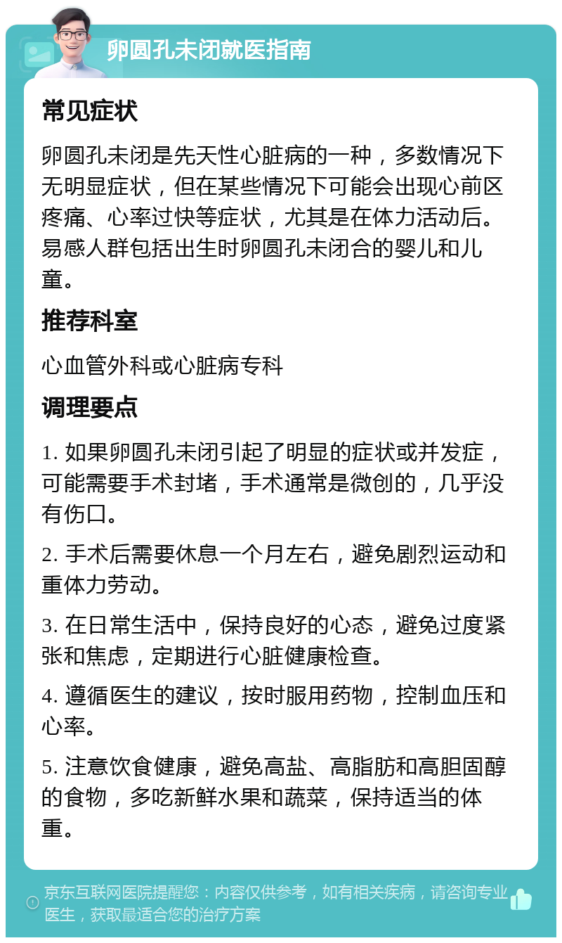 卵圆孔未闭就医指南 常见症状 卵圆孔未闭是先天性心脏病的一种，多数情况下无明显症状，但在某些情况下可能会出现心前区疼痛、心率过快等症状，尤其是在体力活动后。易感人群包括出生时卵圆孔未闭合的婴儿和儿童。 推荐科室 心血管外科或心脏病专科 调理要点 1. 如果卵圆孔未闭引起了明显的症状或并发症，可能需要手术封堵，手术通常是微创的，几乎没有伤口。 2. 手术后需要休息一个月左右，避免剧烈运动和重体力劳动。 3. 在日常生活中，保持良好的心态，避免过度紧张和焦虑，定期进行心脏健康检查。 4. 遵循医生的建议，按时服用药物，控制血压和心率。 5. 注意饮食健康，避免高盐、高脂肪和高胆固醇的食物，多吃新鲜水果和蔬菜，保持适当的体重。