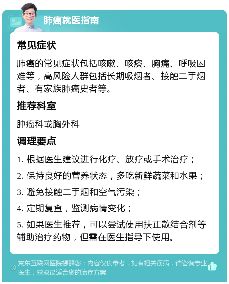 肺癌就医指南 常见症状 肺癌的常见症状包括咳嗽、咳痰、胸痛、呼吸困难等，高风险人群包括长期吸烟者、接触二手烟者、有家族肺癌史者等。 推荐科室 肿瘤科或胸外科 调理要点 1. 根据医生建议进行化疗、放疗或手术治疗； 2. 保持良好的营养状态，多吃新鲜蔬菜和水果； 3. 避免接触二手烟和空气污染； 4. 定期复查，监测病情变化； 5. 如果医生推荐，可以尝试使用扶正散结合剂等辅助治疗药物，但需在医生指导下使用。