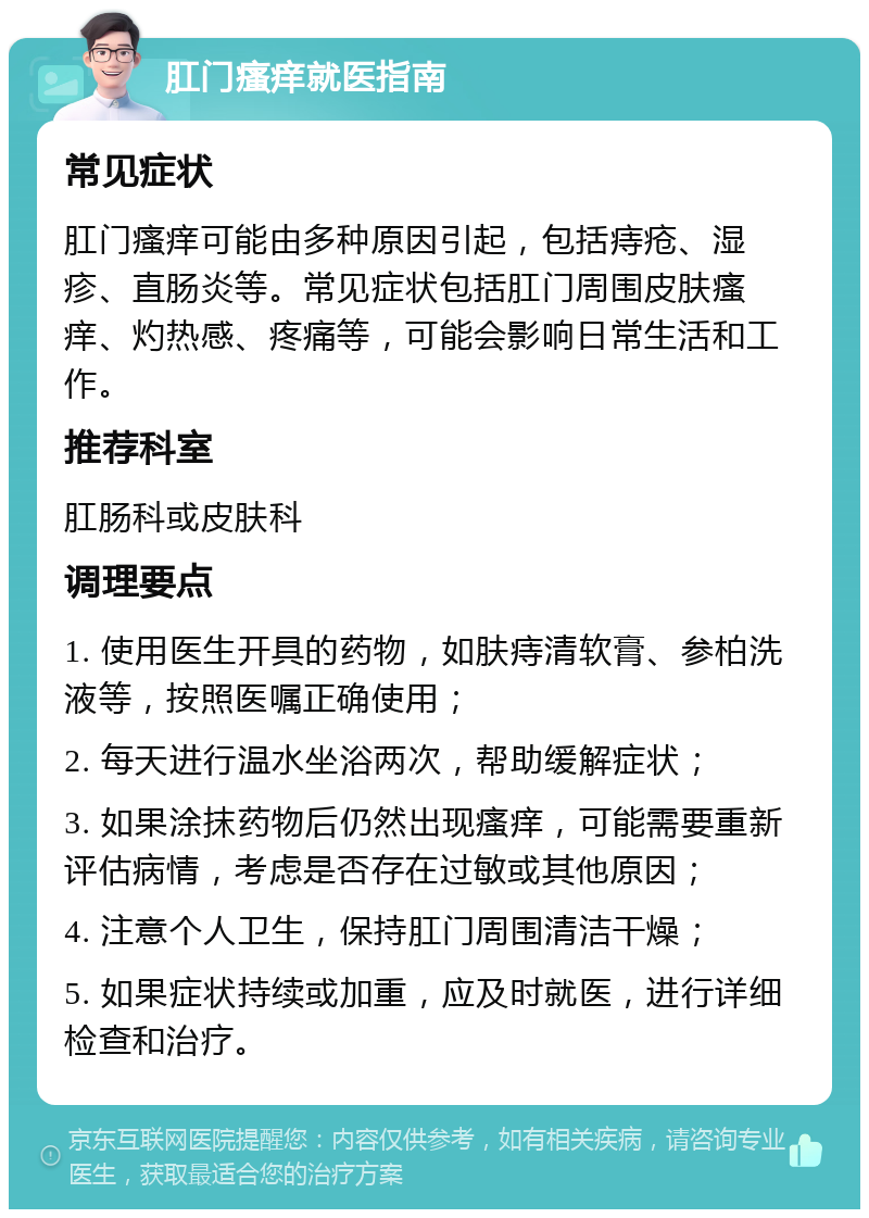 肛门瘙痒就医指南 常见症状 肛门瘙痒可能由多种原因引起，包括痔疮、湿疹、直肠炎等。常见症状包括肛门周围皮肤瘙痒、灼热感、疼痛等，可能会影响日常生活和工作。 推荐科室 肛肠科或皮肤科 调理要点 1. 使用医生开具的药物，如肤痔清软膏、参柏洗液等，按照医嘱正确使用； 2. 每天进行温水坐浴两次，帮助缓解症状； 3. 如果涂抹药物后仍然出现瘙痒，可能需要重新评估病情，考虑是否存在过敏或其他原因； 4. 注意个人卫生，保持肛门周围清洁干燥； 5. 如果症状持续或加重，应及时就医，进行详细检查和治疗。