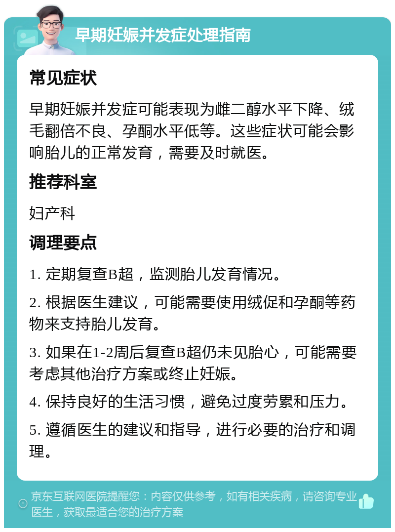 早期妊娠并发症处理指南 常见症状 早期妊娠并发症可能表现为雌二醇水平下降、绒毛翻倍不良、孕酮水平低等。这些症状可能会影响胎儿的正常发育，需要及时就医。 推荐科室 妇产科 调理要点 1. 定期复查B超，监测胎儿发育情况。 2. 根据医生建议，可能需要使用绒促和孕酮等药物来支持胎儿发育。 3. 如果在1-2周后复查B超仍未见胎心，可能需要考虑其他治疗方案或终止妊娠。 4. 保持良好的生活习惯，避免过度劳累和压力。 5. 遵循医生的建议和指导，进行必要的治疗和调理。