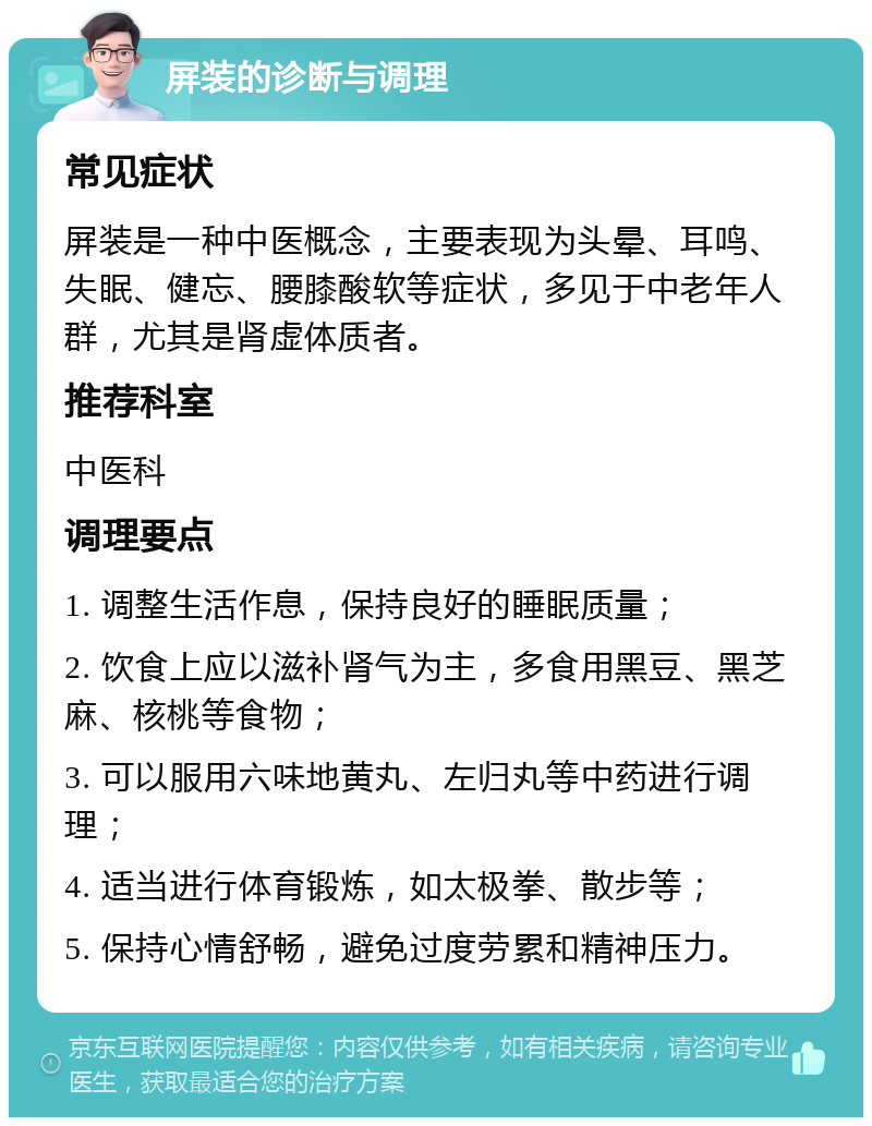 屏装的诊断与调理 常见症状 屏装是一种中医概念，主要表现为头晕、耳鸣、失眠、健忘、腰膝酸软等症状，多见于中老年人群，尤其是肾虚体质者。 推荐科室 中医科 调理要点 1. 调整生活作息，保持良好的睡眠质量； 2. 饮食上应以滋补肾气为主，多食用黑豆、黑芝麻、核桃等食物； 3. 可以服用六味地黄丸、左归丸等中药进行调理； 4. 适当进行体育锻炼，如太极拳、散步等； 5. 保持心情舒畅，避免过度劳累和精神压力。