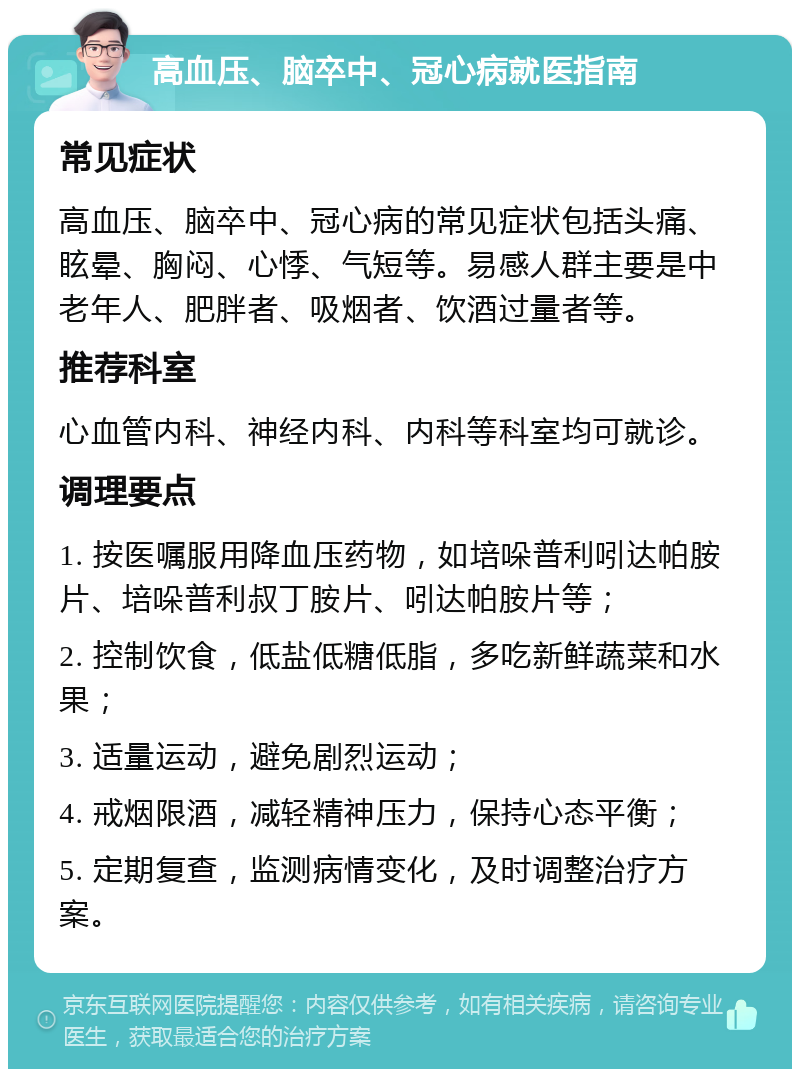 高血压、脑卒中、冠心病就医指南 常见症状 高血压、脑卒中、冠心病的常见症状包括头痛、眩晕、胸闷、心悸、气短等。易感人群主要是中老年人、肥胖者、吸烟者、饮酒过量者等。 推荐科室 心血管内科、神经内科、内科等科室均可就诊。 调理要点 1. 按医嘱服用降血压药物，如培哚普利吲达帕胺片、培哚普利叔丁胺片、吲达帕胺片等； 2. 控制饮食，低盐低糖低脂，多吃新鲜蔬菜和水果； 3. 适量运动，避免剧烈运动； 4. 戒烟限酒，减轻精神压力，保持心态平衡； 5. 定期复查，监测病情变化，及时调整治疗方案。