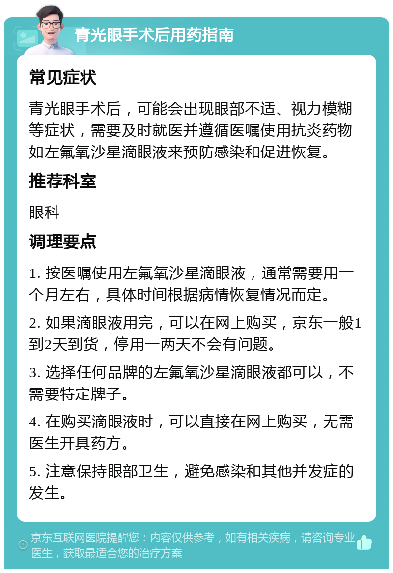 青光眼手术后用药指南 常见症状 青光眼手术后，可能会出现眼部不适、视力模糊等症状，需要及时就医并遵循医嘱使用抗炎药物如左氟氧沙星滴眼液来预防感染和促进恢复。 推荐科室 眼科 调理要点 1. 按医嘱使用左氟氧沙星滴眼液，通常需要用一个月左右，具体时间根据病情恢复情况而定。 2. 如果滴眼液用完，可以在网上购买，京东一般1到2天到货，停用一两天不会有问题。 3. 选择任何品牌的左氟氧沙星滴眼液都可以，不需要特定牌子。 4. 在购买滴眼液时，可以直接在网上购买，无需医生开具药方。 5. 注意保持眼部卫生，避免感染和其他并发症的发生。