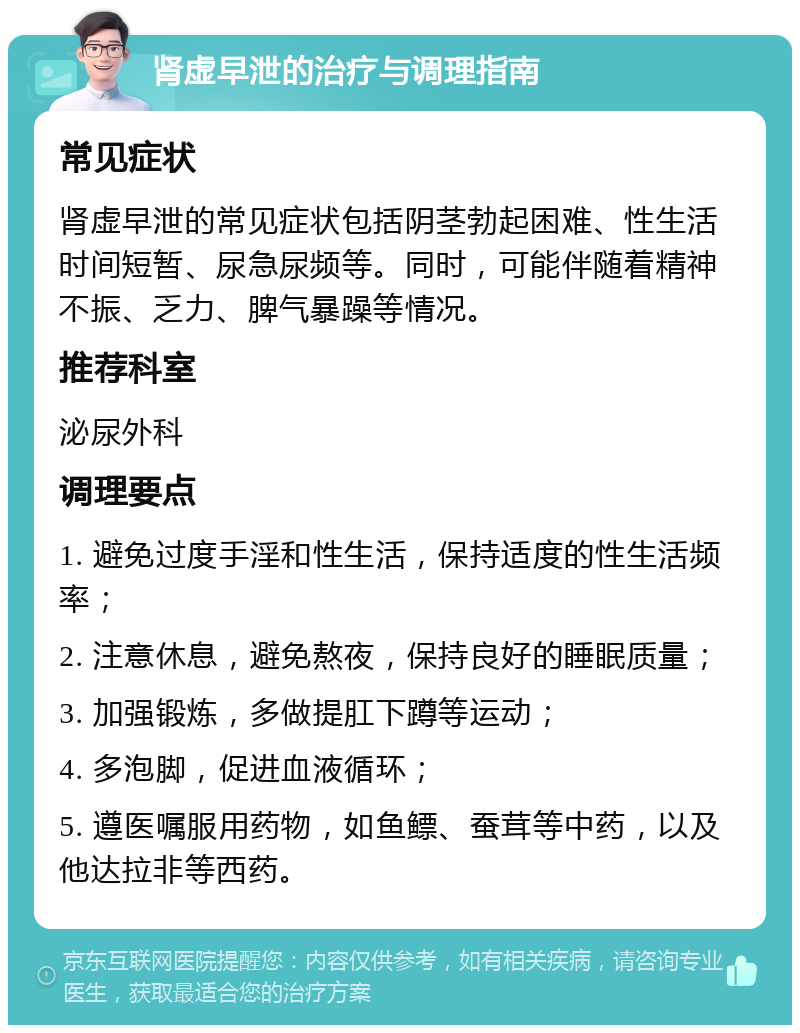 肾虚早泄的治疗与调理指南 常见症状 肾虚早泄的常见症状包括阴茎勃起困难、性生活时间短暂、尿急尿频等。同时，可能伴随着精神不振、乏力、脾气暴躁等情况。 推荐科室 泌尿外科 调理要点 1. 避免过度手淫和性生活，保持适度的性生活频率； 2. 注意休息，避免熬夜，保持良好的睡眠质量； 3. 加强锻炼，多做提肛下蹲等运动； 4. 多泡脚，促进血液循环； 5. 遵医嘱服用药物，如鱼鳔、蚕茸等中药，以及他达拉非等西药。