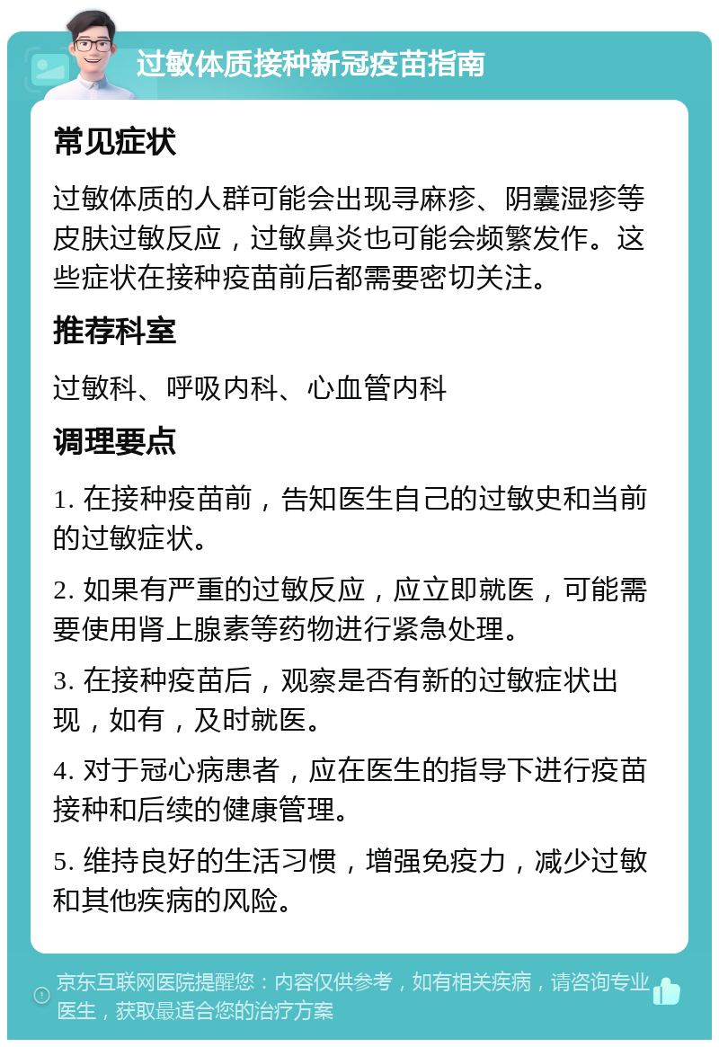 过敏体质接种新冠疫苗指南 常见症状 过敏体质的人群可能会出现寻麻疹、阴囊湿疹等皮肤过敏反应，过敏鼻炎也可能会频繁发作。这些症状在接种疫苗前后都需要密切关注。 推荐科室 过敏科、呼吸内科、心血管内科 调理要点 1. 在接种疫苗前，告知医生自己的过敏史和当前的过敏症状。 2. 如果有严重的过敏反应，应立即就医，可能需要使用肾上腺素等药物进行紧急处理。 3. 在接种疫苗后，观察是否有新的过敏症状出现，如有，及时就医。 4. 对于冠心病患者，应在医生的指导下进行疫苗接种和后续的健康管理。 5. 维持良好的生活习惯，增强免疫力，减少过敏和其他疾病的风险。